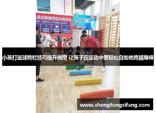 小孩打篮球跨栏技巧提升指南 让孩子在运动中更轻松自如地跨越障碍