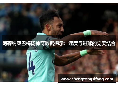 阿森纳奥巴梅扬神奇数据揭示：速度与进球的完美结合